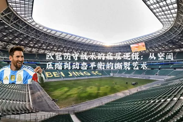 欧冠防守战术的底层逻辑:从空间压缩到动态平衡的撕裂艺术